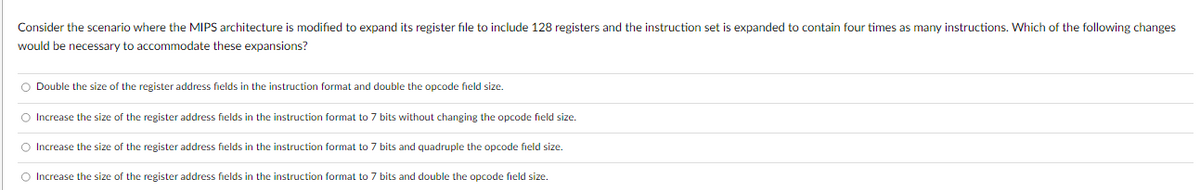 Consider the scenario where the MIPS architecture is modified to expand its register file to include 128 registers and the instruction set is expanded to contain four times as many instructions. Which of the following changes
would be necessary to accommodate these expansions?
Double the size of the register address fields in the instruction format and double the opcode field size.
Increase the size of the register address fields in the instruction format to 7 bits without changing the opcode field size.
Increase the size of the register address fields in the instruction format to 7 bits and quadruple the opcode field size.
Increase the size of the register address fields in the instruction format to 7 bits and double the opcode field size.