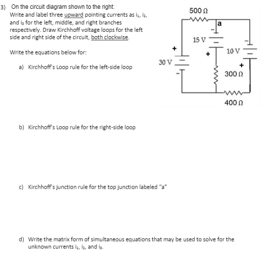 3) On the circuit diagram shown to the right:
Write and label three upward pointing currents as i, iz,
and is for the left, middle, and right branches
respectively. Draw Kirchhoff voltage loops for the left
side and right side of the circuit, both clockwise.
500 n
la
15 V
Write the equations below for:
10 V
30 V
a) Kirchhoff's Loop rule for the left-side loop
300 0
400 n
b) Kirchhoff's Loop rule for the right-side loop
c) Kirchhoff's junction rule for the top junction labeled "a"
d) Write the matrix form of simultaneous equations that may be used to solve for the
unknown currents is, is, and is.
