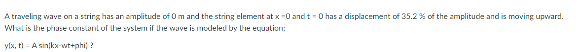 A traveling wave on a string has an amplitude of 0 m and the string element at x =0 and t = 0 has a displacement of 35.2 % of the amplitude and is moving upward.
What is the phase constant of the system if the wave is modeled by the equation;
y(x, t) = A sin(kx-wt+phi) ?
