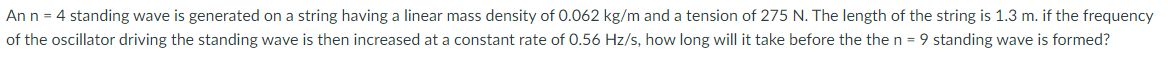 An n = 4 standing wave is generated on a string having a linear mass density of 0.062 kg/m and a tension of 275 N. The length of the string is 1.3 m. if the frequency
of the oscillator driving the standing wave is then increased at a constant rate of 0.56 Hz/s, how long will it take before the then = 9 standing wave is formed?
