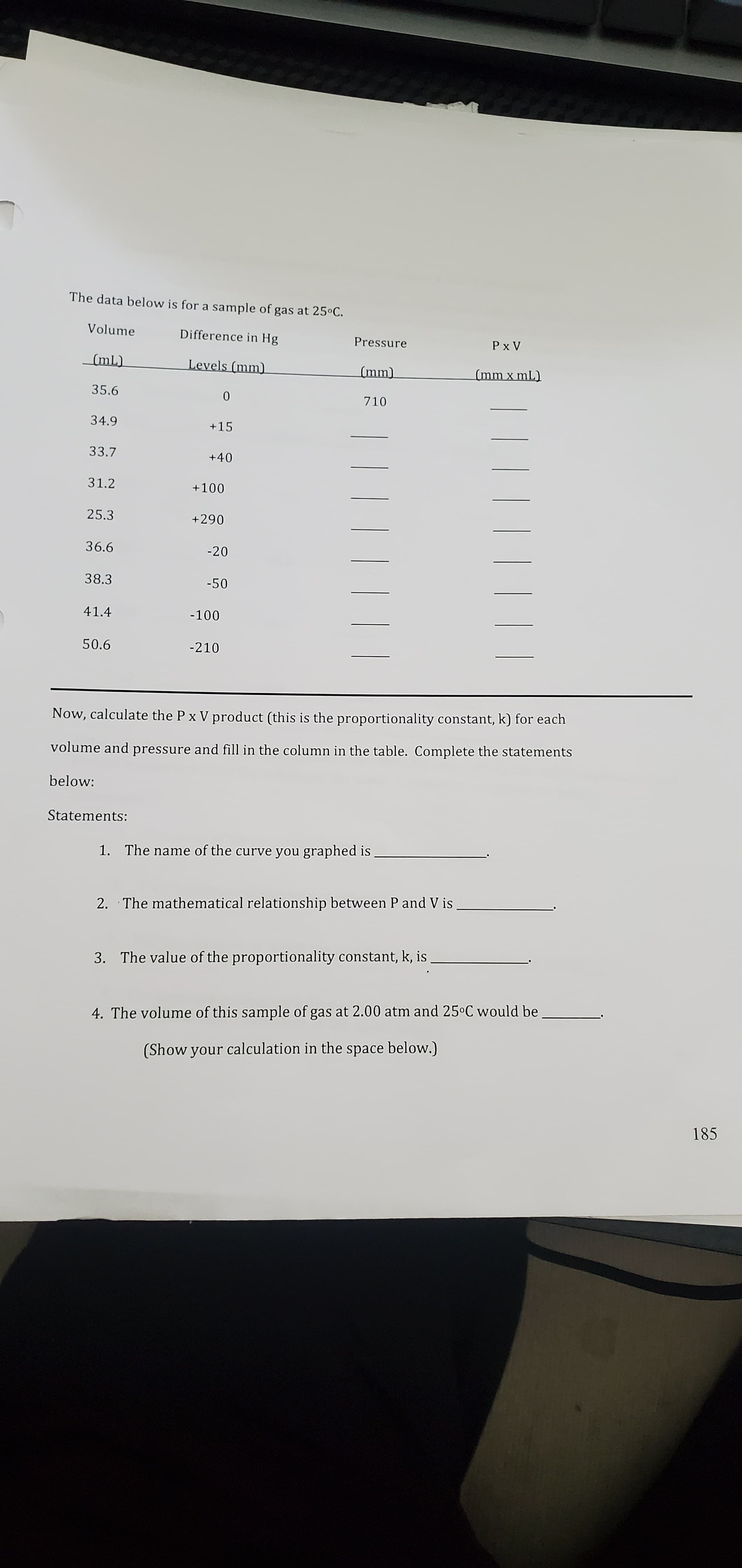 The data below is for a sample of gas at 25°C.
Volume
Difference in Hg
Pressure
Levels (mm)
(mm x mL)
35.6
710
34.9
+15
33.7
+40
31.2
25.3
36.6
38.3
-50
41.4
50.6
-210
Now, calculate the P x V product (this is the proportionality constant, k) for each
volume and pressure and fill in the column in the table. Complete the statements
below:
Statements:
1. The name of the curve you graphed is
2. The mathematical relationship between P and V is
3. The value of the proportionality constant, k, is.
4. The volume of this sample of gas at 2.00 atm and 25°C would be
(Show your calculation in the space below.)
185
