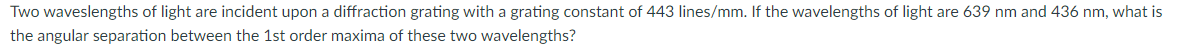 Two waveslengths of light are incident upon a diffraction grating with a grating constant of 443 lines/mm. If the wavelengths of light are 639 nm and 436 nm, what is
the angular separation between the 1st order maxima of these two wavelengths?
