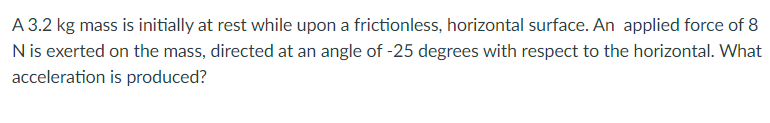 A 3.2 kg mass is initially at rest while upon a frictionless, horizontal surface. An applied force of 8
N is exerted on the mass, directed at an angle of -25 degrees with respect to the horizontal. What
acceleration is produced?
