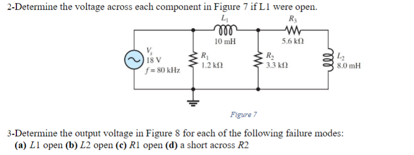 2-Determine the voltage across each component in Figure 7 if L1 were open.
4₁
m
10 mH
V₂
18
f = 80 kHz
V
R₁
1.2 ΚΩ
www
R3
ww
5.6 ΚΩ
R₂
3.3 ΚΩ
L₂
8.0 mH
Figure 7
3-Determine the output voltage in Figure 8 for each of the following failure modes:
(a) L1 open (b) L2 open (c) R1 open (d) a short across R2