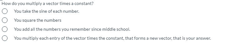 How do you multiply a vector times a constant?
You take the sine of each number.
O You square the numbers
O You add all the numbers you remember since middle school.
O You multiply each entry of the vector times the constant, that forms a new vector, that is your answer.
