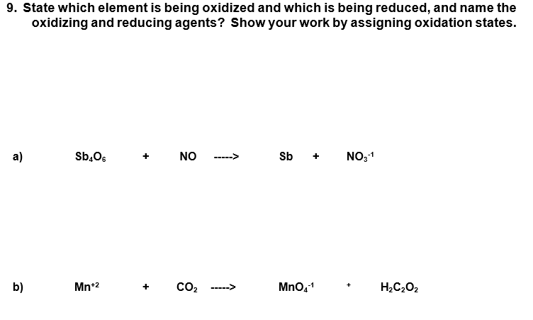 9. State which element is being oxidized and which is being reduced, and name the
oxidizing and reducing agents? Show your work by assigning oxidation states.
а)
Sb,O6
NO
Sb
NO,1
----->
b)
Mn*2
CO2
Mno,1
H2C202
----->
+
+
