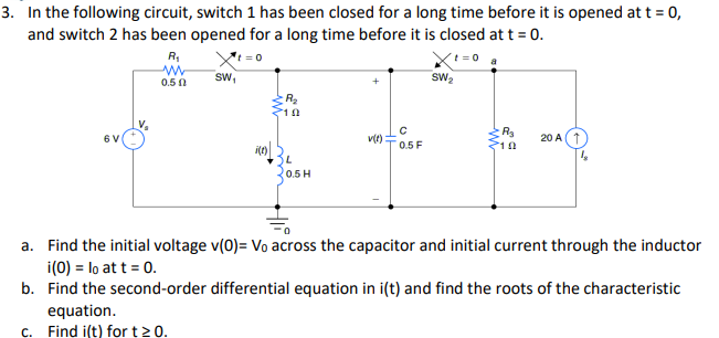 3. In the following circuit, switch 1 has been closed for a long time before it is opened at t = 0,
and switch 2 has been opened for a long time before it is closed at t = 0.
6 V
R₁
www
0.50
Xt=0
SW₁
i(t)
102
L
0.5 H
v(t):
с
0.5 F
SW₂
a
R₂
20 A
a. Find the initial voltage v(0)= Vo across the capacitor and initial current through the inductor
i(0) = lo at t = 0.
b. Find the second-order differential equation in i(t) and find the roots of the characteristic
equation.
c. Find i(t) for t≥ 0.