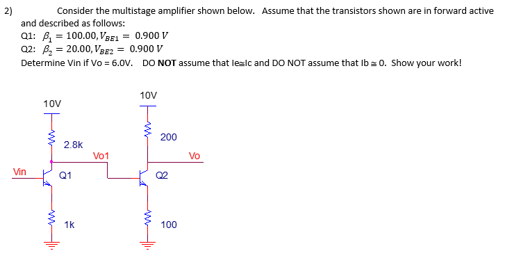 2)
Consider the multistage amplifier shown below. Assume that the transistors shown are in forward active
and described as follows:
Q1: ₁100.00, VBE1 = 0.900 V
Q2: ₂20.00, VBE2 = 0.900 V
Determine Vin if Vo = 6.0V. DO NOT assume that le=lc and DO NOT assume that lb = 0. Show your work!
Vin
10V
2.8k
Q1
1k
V01
10V
200
R
100
Vo