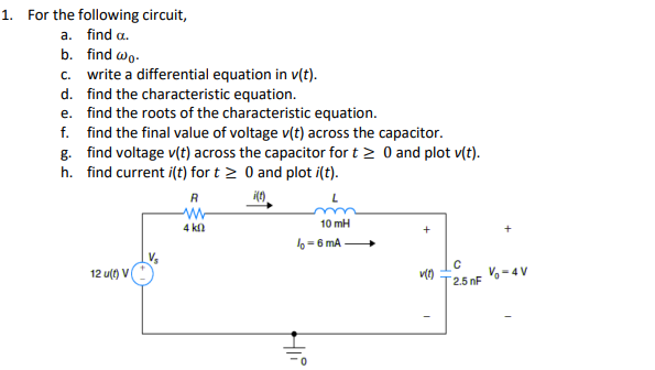 1. For the following circuit,
a. find a.
b. find wo.
c. write a differential equation in v(t).
d. find the characteristic equation.
e. find the roots of the characteristic equation.
f. find the final value of voltage v(t) across the capacitor.
g. find voltage v(t) across the capacitor for t≥ 0 and plot v(t).
h. find current i(t) for t≥ 0 and plot i(t).
i(t)
12 u(t) V
R
W
4 ΚΩ
10 mH
lo-6 mA
HIP
v(1)
C
2.5 nF
V-4V