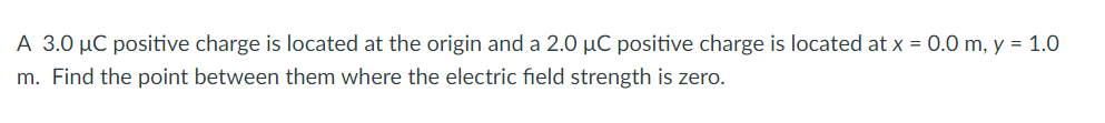 A 3.0 µC positive charge is located at the origin and a 2.0 µC positive charge is located at x = 0.0O m, y = 1.0
m. Find the point between them where the electric field strength is zero.
