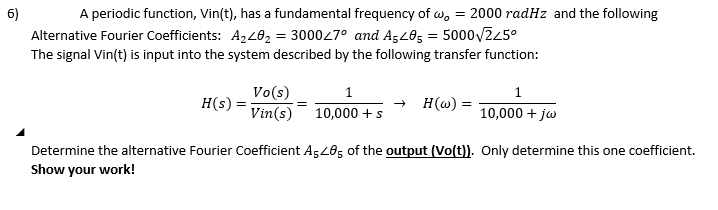 6)
A periodic function, Vin(t), has a fundamental frequency of wo = 2000 radHz and the following
Alternative Fourier Coefficients: A240₂ = 3000/7° and A5405 = 5000√√225°
The signal Vin(t) is input into the system described by the following transfer function:
H(s) = Vin(s)
Vo(s)
1
1
→ H(w)
10,000 + s
10,000 + jw
Determine the alternative Fourier Coefficient A5405 of the output (Vo(t)). Only determine this one coefficient.
Show your work!