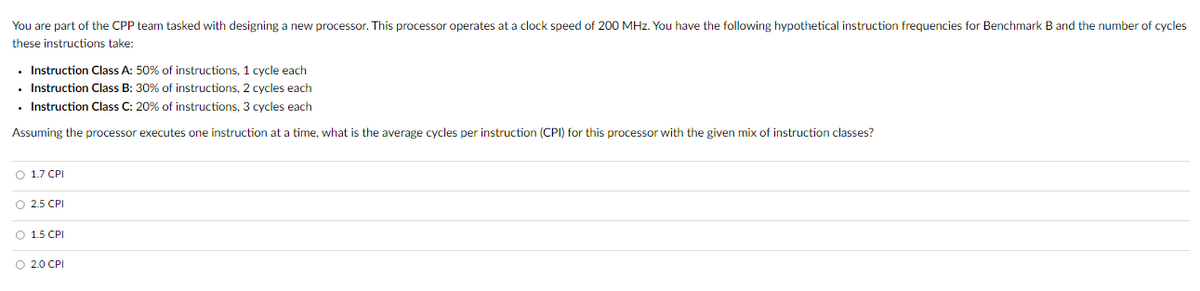 You are part of the CPP team tasked with designing a new processor. This processor operates at a clock speed of 200 MHz. You have the following hypothetical instruction frequencies for Benchmark B and the number of cycles
these instructions take:
⚫ Instruction Class A: 50% of instructions, 1 cycle each
⚫ Instruction Class B: 30% of instructions, 2 cycles each
⚫ Instruction Class C: 20% of instructions, 3 cycles each
Assuming the processor executes one instruction at a time, what is the average cycles per instruction (CPI) for this processor with the given mix of instruction classes?
1.7 CPI
2.5 CPI
○ 1.5 CPI
○ 2.0 CPI