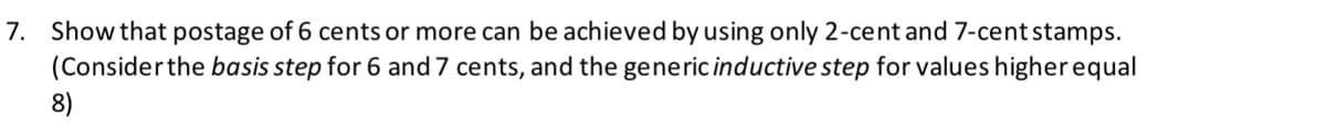 7. Show that postage of 6 cents or more can be achieved by using only 2-cent and 7-cent stamps.
(Consider the basis step for 6 and 7 cents, and the generic inductive step for values higher equal
8)