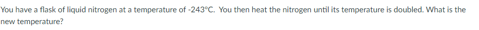 You have a flask of liquid nitrogen at a temperature of -243°C. You then heat the nitrogen until its temperature is doubled. What is the
new temperature?

