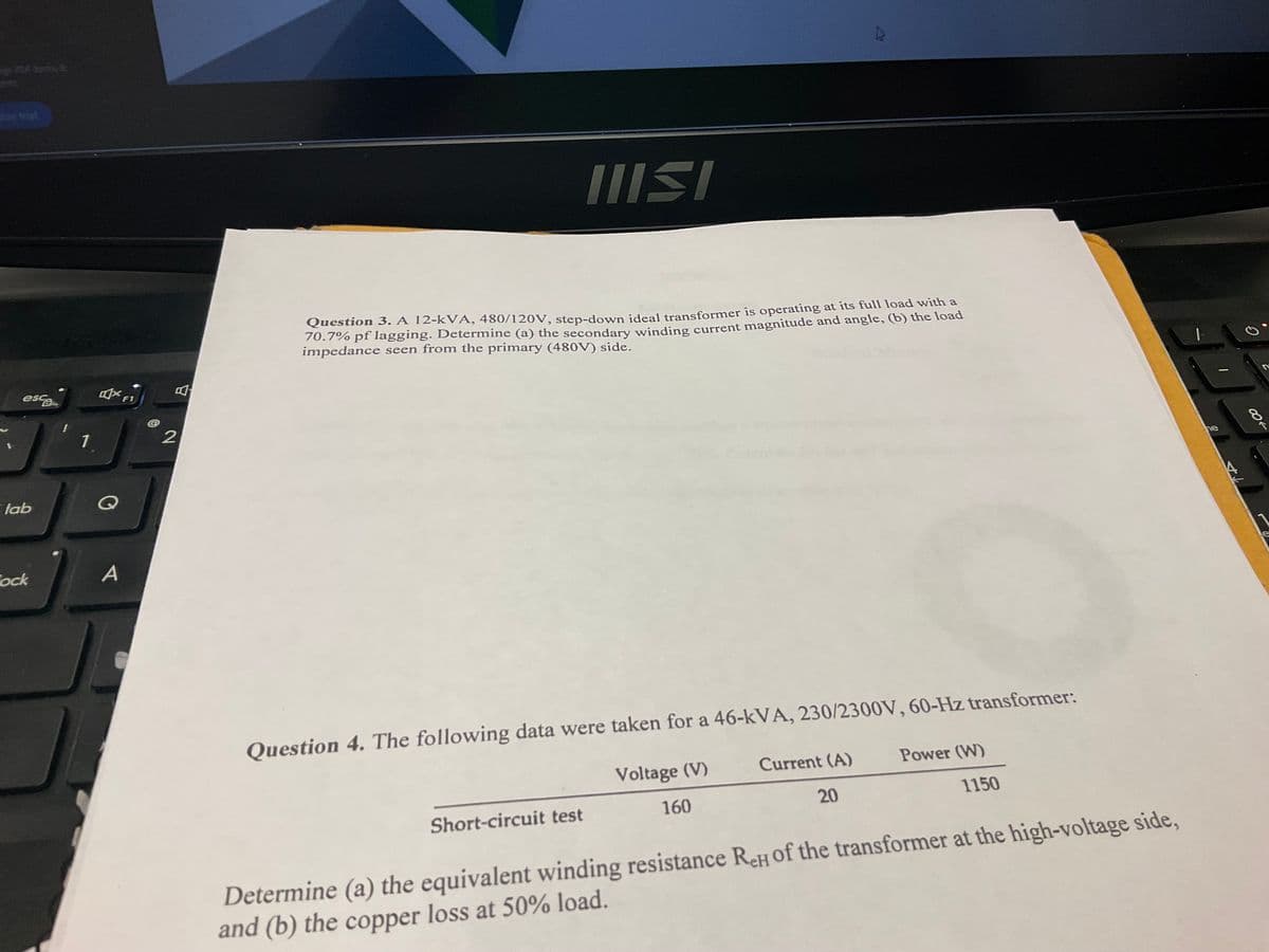 esc
1
tab
Q
Cock
A
F1
2
IIISI
Question 3. A 12-kVA, 480/120V, step-down ideal transformer is operating at its full load with a
70.7% pf lagging. Determine (a) the secondary winding current magnitude and angle, (b) the load
impedance seen from the primary (480V) side.
Question 4. The following data were taken for a 46-kVA, 230/2300V, 60-Hz transformer:
Voltage (V)
Current (A)
Power (W)
Short-circuit test
160
20
1150
Determine (a) the equivalent winding resistance ReH of the transformer at the high-voltage side,
and (b) the copper loss at 50% load.
ne
47
G
18
e