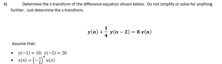 8)
Determine the z-transform of the difference equation shown below. Do not simplify or solve for anything
further. Just determine the z-transform.
Assume that:
•
y(−1) = 10, y(−2) = 20
n
•
x(n) = (-)" u(n)
y(n) + 1½y(n
y(n)+y(n-2) = 8 x(n)