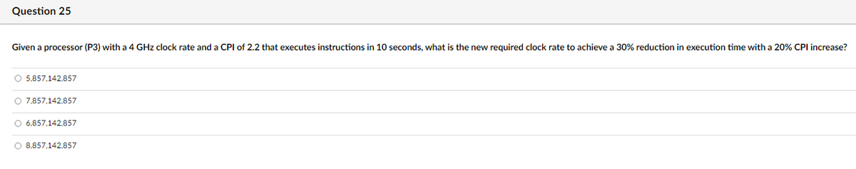 Question 25
Given a processor (P3) with a 4 GHz clock rate and a CPI of 2.2 that executes instructions in 10 seconds, what is the new required clock rate to achieve a 30% reduction in execution time with a 20% CPI increase?
5,857,142,857
7,857,142,857
6,857,142,857
8,857,142,857