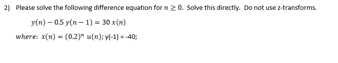 2) Please solve the following difference equation for n ≥0. Solve this directly. Do not use z-transforms.
y(n) 0.5 y(n-1) = 30 x(n)
=
where: x(n) (0.2)" u(n); y(-1) = -40;