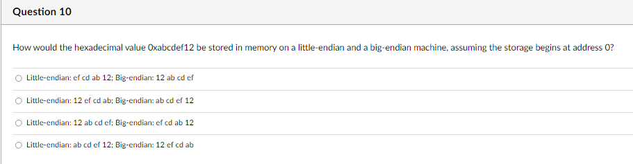 Question 10
How would the hexadecimal value Oxabcdef12 be stored in memory on a little-endian and a big-endian machine, assuming the storage begins at address 0?
Little-endian: ef cd ab 12; Big-endian: 12 ab cd ef
Little-endian: 12 ef cd ab; Big-endian: ab cd ef 12
Little-endian: 12 ab cd ef; Big-endian: ef cd ab 12
Little-endian: ab cd ef 12; Big-endian: 12 ef cd ab