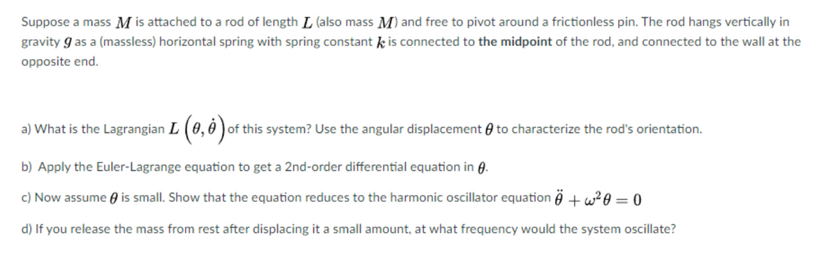 Suppose a mass M is attached to a rod of length L (also mass M) and free to pivot around a frictionless pin. The rod hangs vertically in
gravity 9 as a (massless) horizontal spring with spring constant is connected to the midpoint of the rod, and connected to the wall at the
opposite end.
a) What is the Lagrangian L (0,0) of this system? Use the angular displacement to characterize the rod's orientation.
b) Apply the Euler-Lagrange equation to get a 2nd-order differential equation in 8.
c) Now assume is small. Show that the equation reduces to the harmonic oscillator equation + w²0=0
d) If you release the mass from rest after displacing it a small amount, at what frequency would the system oscillate?