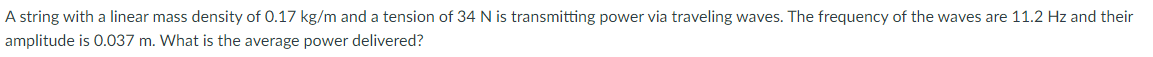 A string with a linear mass density of 0.17 kg/m and a tension of 34 N is transmitting power via traveling waves. The frequency of the waves are 11.2 Hz and their
amplitude is 0.037 m. What is the average power delivered?
