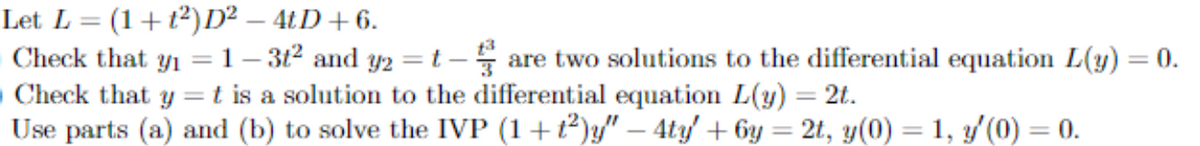 Let L = (1+t²)D² – 4tD +6.
OCheck that yı =1– 3t2 and Y2 =t – are two solutions to the differential equation L(y) = 0.
OCheck that y =
Use parts (a) and (b) to solve the IVP (1+t)y" – 4ty + 6y = 2t, y(0) = 1, 3/(0) = 0.
%3D
t is a solution to the differential equation L(y) = 2t.
