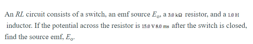 An RL circuit consists of a switch, an emf source E,, a 3.0 ka resistor, and a 1.0H
inductor. If the potential across the resistor is 15.0 V 8.0 ms after the switch is closed,
find the source emf, E..
