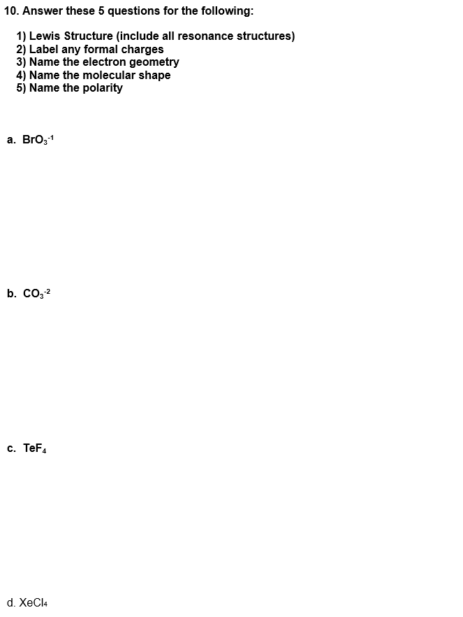 10. Answer these 5 questions for the following:
1) Lewis Structure (include all resonance structures)
2) Label any formal charges
3) Name the electron geometry
4) Name the molecular shape
5) Name the polarity
а. Bro,1
b. CO,2
c. TeF.
d. XeCl4
