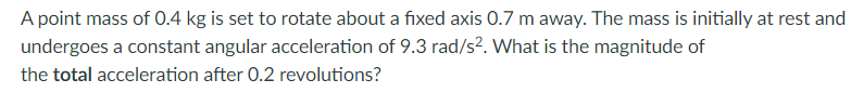 A point mass of O.4 kg is set to rotate about a fixed axis 0.7 m away. The mass is initially at rest and
undergoes a constant angular acceleration of 9.3 rad/s². What is the magnitude of
the total acceleration after 0.2 revolutions?
