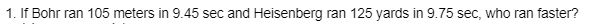 1. If Bohr ran 105 meters in 9.45 sec and Heisenberg ran 125 yards in 9.75 sec, who ran faster?
