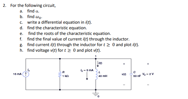 ### Electrical Circuits - LC Circuit Analysis

**Problem Statement:**
Consider the given circuit and solve the following:

a. Find \(\alpha\).
b. Find \(\omega_0\).
c. Write a differential equation in \(i(t)\).
d. Find the characteristic equation.
e. Find the roots of the characteristic equation.
f. Find the final value of current \(i(t)\) through the inductor.
g. Find current \(i(t)\) through the inductor for \(t \geq 0\) and plot \(i(t)\).
h. Find voltage \(v(t)\) for \(t \geq 0\) and plot \(v(t)\).

**Circuit Description:**
The circuit consists of the following components:
- A current source \(I_s = 15 \text{ mA}\),
- A resistor \(R = 1 \text{ k}\Omega\),
- An inductor \(L = 40 \text{ mH}\),
- A capacitor \(C = 50 \text{ nF}\),
- A voltage source \(V_0 = 2 \text{ V}\).

**Diagram:**

The circuit diagram is as follows:

1. A current source \(I_s = 15 \text{ mA}\) providing current to the leftmost branch.
2. The circuit then splits into two branches:
   - The first branch contains a resistor \(R = 1 \text{ k}\Omega\).
   - The second branch contains an inductor \(L = 40 \text{ mH}\).
3. These branches reconverge into a single node.
4. This node is connected to a capacitor \(C = 50 \text{ nF}\).
5. The capacitor is in parallel with a voltage source \(V_0 = 2 \text{ V}\)
6. The ground is connected to the return path of both the inductor and the capacitor + voltage source branch.

**Steps to Solve the Problem:**

1. **Finding \(\alpha\):**
   - \(\alpha = \frac{R}{2L}\)

2. **Finding \(\omega_0\):**
   - \(\omega_0 = \frac{1}{\sqrt{LC}}\)

3. **Writing the Differential Equation in \(i(t)\):**
   - Use Kirchhoff's Voltage Law (KVL) and Current Law