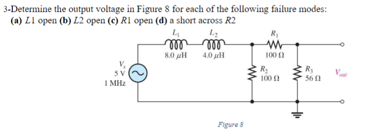 3-Determine the output voltage in Figure 8 for each of the following failure modes:
(a) L1 open (b) L2 open (c) R1 open (d) a short across R2
5 V
1 MHz
L₁
m
8.0 μΗ
L₂
m
4.0 με
Figure 8
R₁
ww
100 (2
R₂
100 Ω
R3
56 Ω