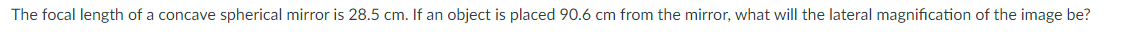 The focal length of a concave spherical mirror is 28.5 cm. If an object is placed 90.6 cm from the mirror, what will the lateral magnification of the image be?
