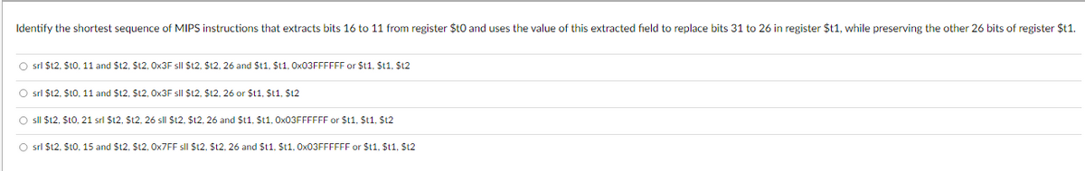 Identify the shortest sequence of MIPS instructions that extracts bits 16 to 11 from register $t0 and uses the value of this extracted field to replace bits 31 to 26 in register $t1, while preserving the other 26 bits of register $t1.
srl $12, $t0, 11 and $12, $12, 0x3F sll $12, $t2, 26 and $t1, $t1, 0x03FFFFFF or $11, $t1, $12
srl $12, $10, 11 and $12, $12, 0x3F sll $12, $t2, 26 or $11, $t1, $12
sll $12, $10, 21 srl $12, $12, 26 sll $12, $12, 26 and $t1, $t1, 0x03FFFFFF or $11, $t1, $12
srl $12, $t0, 15 and $12, $12, 0x7FF sll $12, $12, 26 and $t1, $11, 0x03FFFFFF or $11, $t1, $12