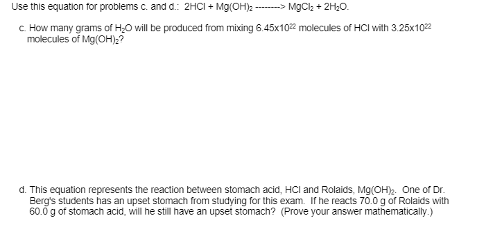 Use this equation for problems c. and d.: 2HCI + Mg(OH)2 -- MgCl2 + 2H20.
c. How many grams of H;0 will be produced from mixing 6.45x1022 molecules of HCI with 3.25x1022
molecules of Mg(OH)2?
d. This equation represents the reaction between stomach acid, HCl and Rolaids, Mg(OH)2. One of Dr.
Berg's students has an upset stomach from studying for this exam. If he reacts 70.0 g of Rolaids with
60.0 g of stomach acid, will he still have an upsei stomach? (Prove your answer mathematically.)
