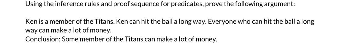 Using the inference rules and proof sequence for predicates, prove the following argument:
Ken is a member of the Titans. Ken can hit the ball a long way. Everyone who can hit the ball a long
way can make a lot of money.
Conclusion: Some member of the Titans can make a lot of money.