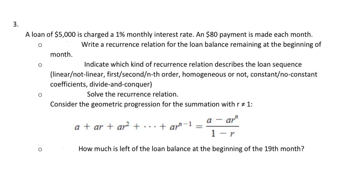 3.
A loan of $5,000 is charged a 1% monthly interest rate. An $80 payment is made each month.
O
Write a recurrence relation for the loan balance remaining at the beginning of
month.
Indicate which kind of recurrence relation describes the loan sequence
(linear/not-linear, first/second/n-th order, homogeneous or not, constant/no-constant
coefficients, divide-and-conquer)
Solve the recurrence relation.
Consider the geometric progression for the summation with r # 1:
a + ar + a² +
+ ar-1
a
ar
1 - 1
How much is left of the loan balance at the beginning of the 19th month?