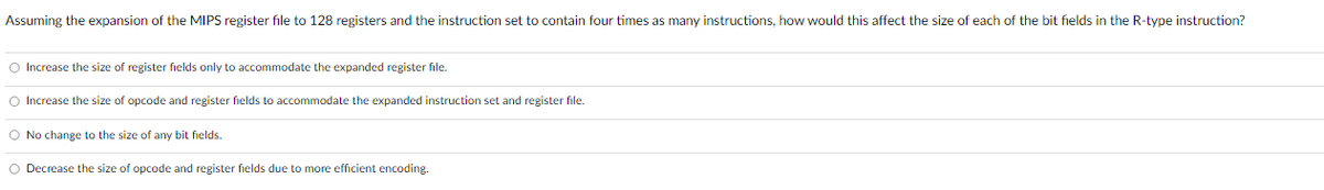 Assuming the expansion of the MIPS register file to 128 registers and the instruction set to contain four times as many instructions, how would this affect the size of each of the bit fields in the R-type instruction?
Increase the size of register fields only to accommodate the expanded register file.
Increase the size of opcode and register fields to accommodate the expanded instruction set and register file.
No change to the size of any bit fields.
Decrease the size of opcode and register fields due to more efficient encoding.