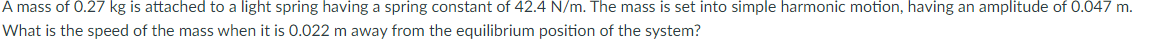 A mass of 0.27 kg is attached to a light spring having a spring constant of 42.4 N/m. The mass is set into simple harmonic motion, having an amplitude of 0.047 m.
What is the speed of the mass when it is 0.022 m away from the equilibrium position of the system?
