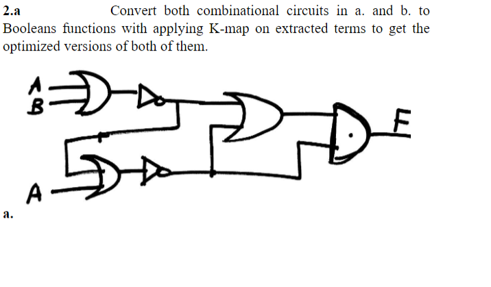 2.a
Convert both combinational circuits in a. and b. to
Booleans functions with applying K-map on extracted terms to get the
optimized versions of both of them.
A=D
एज
a.
A-