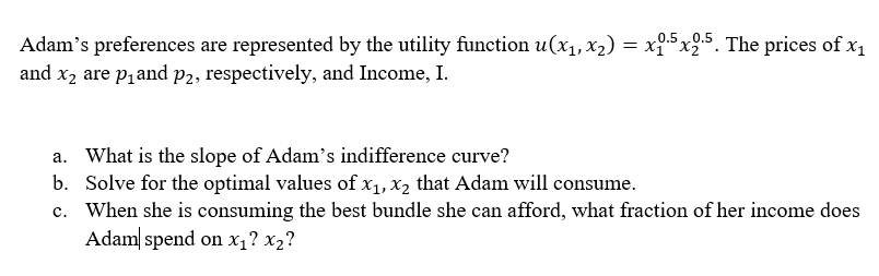 Adam's preferences are represented by the utility function u(x₁, x₂) = x1.5x2.5. The prices of x₁
and x₂ are p₁ and p2, respectively, and Income, I.
a. What is the slope of Adam's indifference curve?
b.
Solve for the optimal values of x₁, x₂ that Adam will consume.
c.
When she is consuming the best bundle she can afford, what fraction of her income does
Adam spend on x₁? x₂?