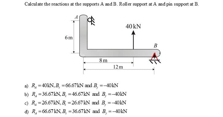 Calculate the reactions at the supports A and B. Roller support at A and pin support at B.
6m
8m
12m
40 kN
a) R₁ = 40kN, B₂ = 66.67kN and B. =-40kN
b) R₂ = 36.67kN, B = 46.67kN and B. =-40kN
c) R₂ = 26.67kN, B =26.67 kN and B, = -40kN
d) R₂ = 66.67 kN, B = 36.67kN and B, = -40kN
B