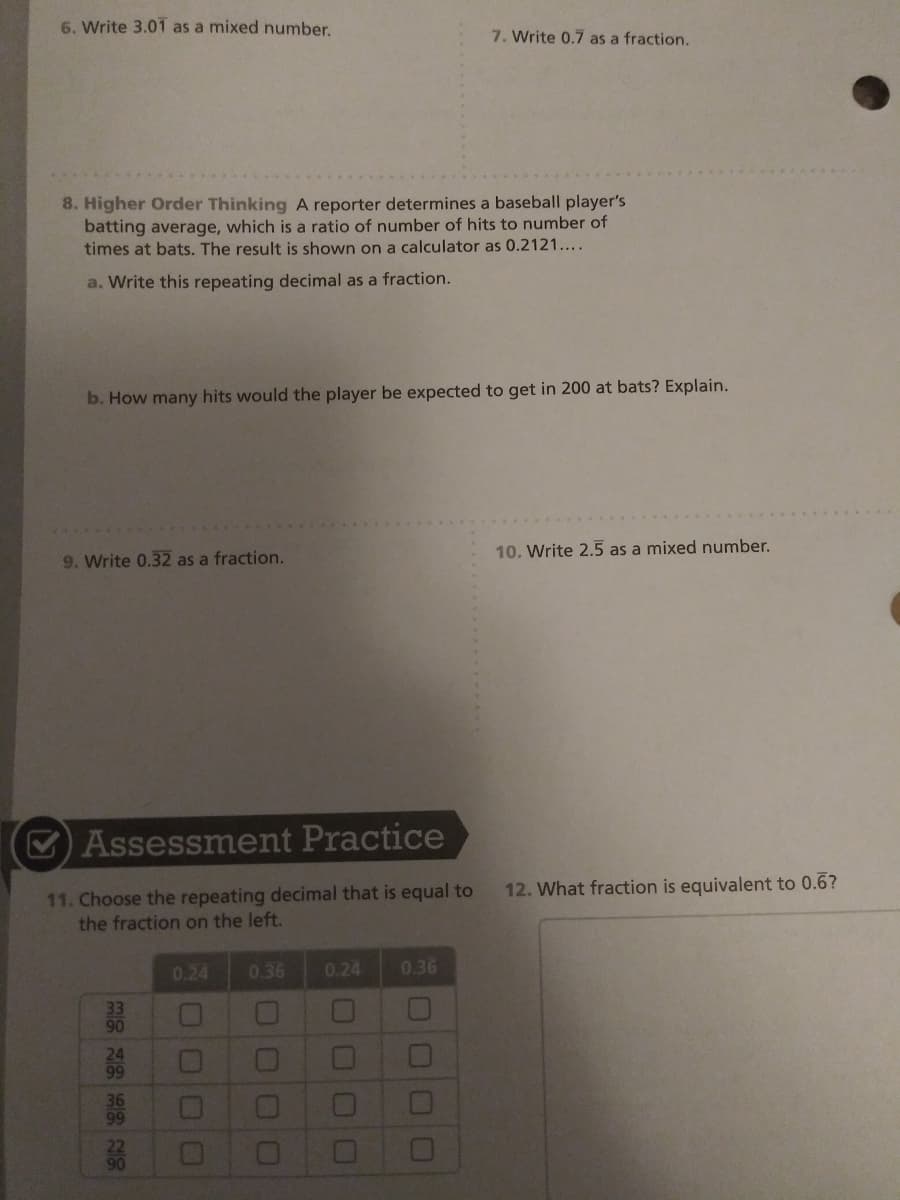 6. Write 3.01 as a mixed number.
7. Write 0.7 as a fraction.
8. Higher Order Thinking A reporter determines a baseball player's
batting average, which is a ratio of number of hits to number of
times at bats. The result is shown on a calculator as 0.2121....
a. Write this repeating decimal as a fraction.
b. How many hits would the player be expected to get in 200 at bats? Explain.
10. Write 2.5 as a mixed number.
9. Write 0.32 as a fraction.
O Assessment Practice
11. Choose the repeating decimal that is equal to
the fraction on the left.
12. What fraction is equivalent to 0.6?
0.24
0.36
0.24
0.36
90
0O00
000
N8的28
