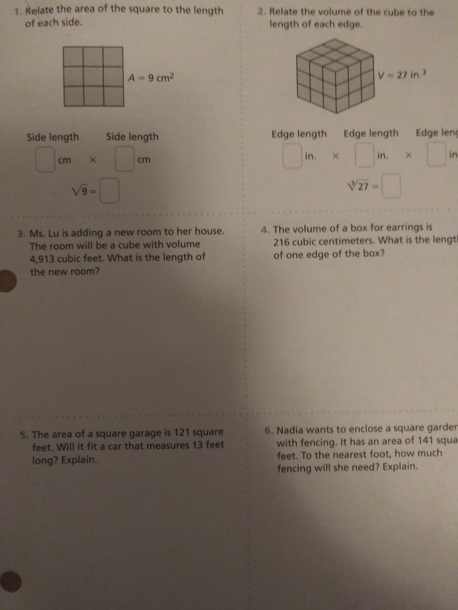 1. Relate the area of the square to the length
2. Relate the volume of the cube to the
of each side.
length of each edge.
A= 9 cm2
V 27 in.3
Side length
Side length
Edge length
Edge length
Edge lenc
in.
in.
in
cm
cm
V27 =
6/A
3. Ms. Lu is adding a new room to her house.
The room will be a cube with volume
4,913 cubic feet. What is the length of
the new room?
4. The volume of a box for earrings is
216 cubic centimeters. What is the length
of one edge of the box?
6. Nadia wants to enclose a square garder
with fencing. It has an area of 141 squa
feet. To the nearest foot, how much
fencing will she need? Explain.
5. The area of a square garage is 121 square
feet. Will it fit a car that measures 13 feet
long? Explain.
