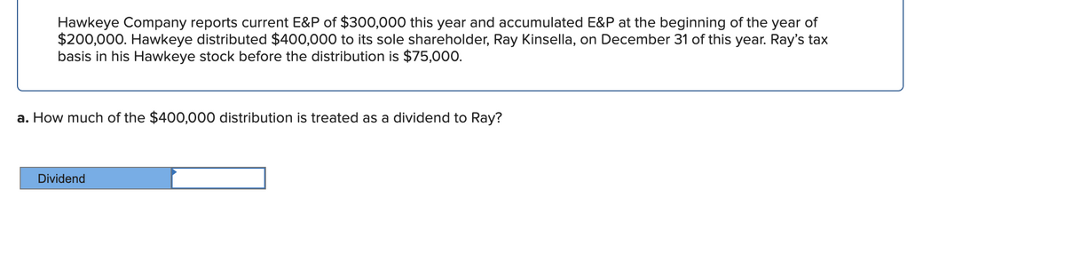 Hawkeye Company reports current E&P of $300,000 this year and accumulated E&P at the beginning of the year of
$200,000. Hawkeye distributed $400,000 to its sole shareholder, Ray Kinsella, on December 31 of this year. Ray's tax
basis in his Hawkeye stock before the distribution is $75,000.
a. How much of the $400,000 distribution is treated as a dividend to Ray?
Dividend
