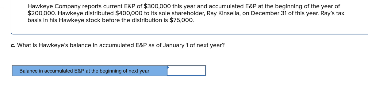 Hawkeye Company reports current E&P of $300,000 this year and accumulated E&P at the beginning of the year of
$200,000. Hawkeye distributed $400,000 to its sole shareholder, Ray Kinsella, on December 31 of this year. Ray's tax
basis in his Hawkeye stock before the distribution is $75,000.
c. What is Hawkeye's balance in accumulated E&P as of January 1 of next year?
Balance in accumulated E&P at the beginning of next year

