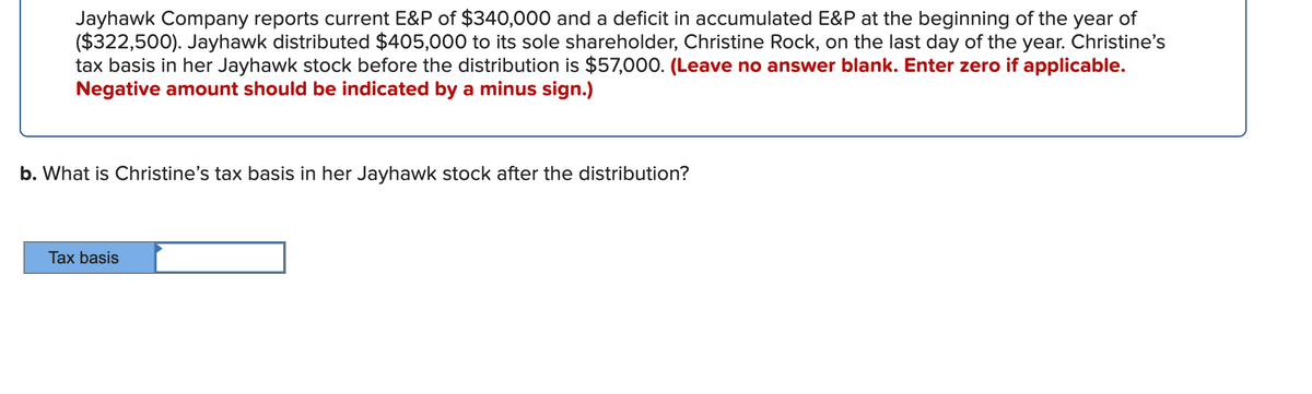 Jayhawk Company reports current E&P of $340,000 and a deficit in accumulated E&P at the beginning of the year of
($322,500). Jayhawk distributed $405,000 to its sole shareholder, Christine Rock, on the last day of the year. Christine's
tax basis in her Jayhawk stock before the distribution is $57,000. (Leave no answer blank. Enter zero if applicable.
Negative amount should be indicated by a minus sign.)
b. What is Christine's tax basis in her Jayhawk stock after the distribution?
Tax basis
