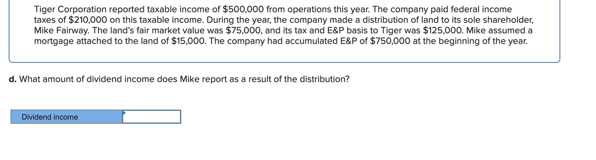 Tiger Corporation reported taxable income of $500,000 from operations this year. The company paid federal income
taxes of $210,000 on this taxable income. During the year, the company made a distribution of land to its sole shareholder,
Mike Fairway. The land's fair market value was $75,000, and its tax and E&P basis to Tiger was $125,000. Mike assumed a
mortgage attached to the land of $15,000. The company had accumulated E&P of $750,000 at the beginning of the year.
d. What amount of dividend income does Mike report as a result of the distribution?
Dividend income
