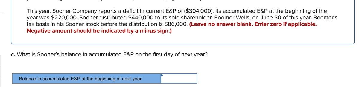 This year, Sooner Company reports a deficit in current E&P of ($304,000). Its accumulated E&P at the beginning of the
year was $220,000. Sooner distributed $440,000 to its sole shareholder, Boomer Wells, on June 30 of this year. Boomer's
tax basis in his Sooner stock before the distribution is $86,000. (Leave no answer blank. Enter zero if applicable.
Negative amount should be indicated by a minus sign.)
c. What is Sooner's balance in accumulated E&P on the first day of next year?
Balance in accumulated E&P at the beginning of next year
