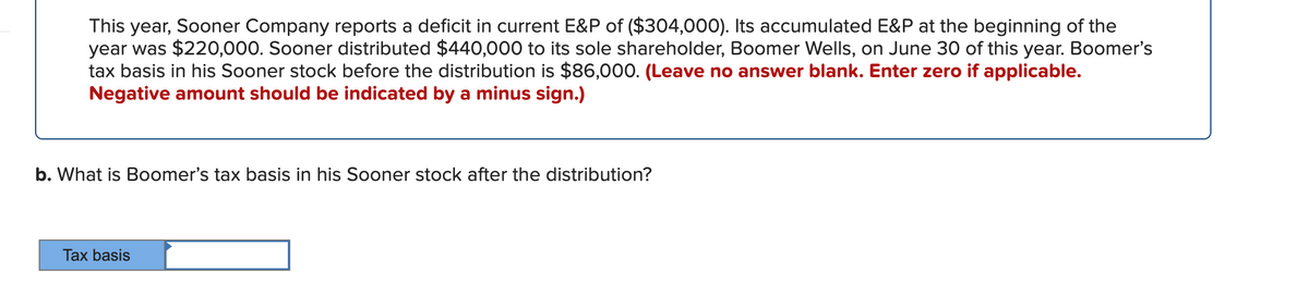 This year, Soner Company reports a deficit in current E&P of ($304,000). Its accumulated E&P at the beginning of the
year was $220,000. Sooner distributed $440,000 to its sole shareholder, Boomer Wells, on June 30 of this year. Boomer's
tax basis in his Sooner stock before the distribution is $86,000. (Leave no answer blank. Enter zero if applicable.
Negative amount should be indicated by a minus sign.)
b. What is Boomer's tax basis in his Sooner stock after the distribution?
Tax basis
